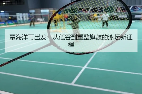 覃海洋再出发：从低谷到重整旗鼓的泳坛新征程