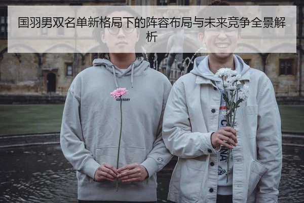 国羽男双名单新格局下的阵容布局与未来竞争全景解析