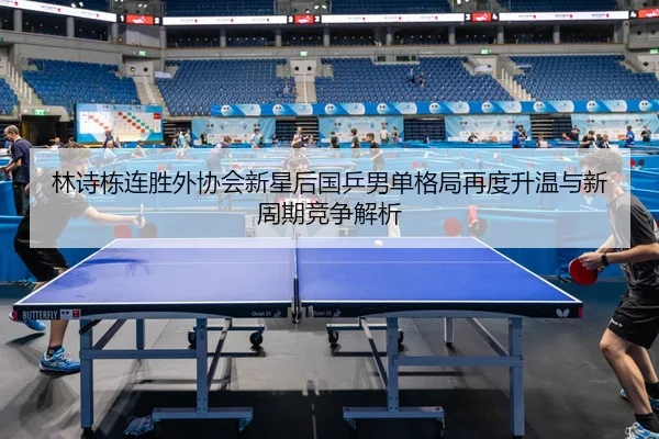 林诗栋连胜外协会新星后国乒男单格局再度升温与新周期竞争解析