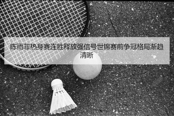 陈雨菲热身赛连胜释放强信号世锦赛前争冠格局渐趋清晰