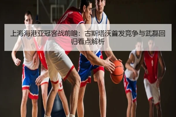 上海海港亚冠客战前瞻：古斯塔沃首发竞争与武磊回归看点解析