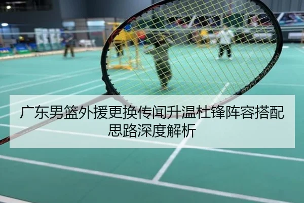 广东男篮外援更换传闻升温杜锋阵容搭配思路深度解析